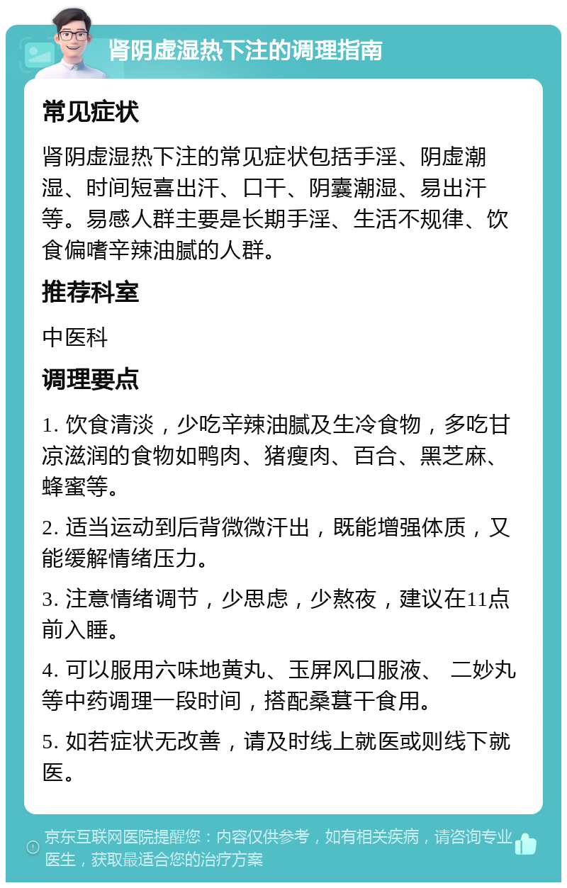 肾阴虚湿热下注的调理指南 常见症状 肾阴虚湿热下注的常见症状包括手淫、阴虚潮湿、时间短喜出汗、口干、阴囊潮湿、易出汗等。易感人群主要是长期手淫、生活不规律、饮食偏嗜辛辣油腻的人群。 推荐科室 中医科 调理要点 1. 饮食清淡，少吃辛辣油腻及生冷食物，多吃甘凉滋润的食物如鸭肉、猪瘦肉、百合、黑芝麻、蜂蜜等。 2. 适当运动到后背微微汗出，既能增强体质，又能缓解情绪压力。 3. 注意情绪调节，少思虑，少熬夜，建议在11点前入睡。 4. 可以服用六味地黄丸、玉屏风口服液、 二妙丸等中药调理一段时间，搭配桑葚干食用。 5. 如若症状无改善，请及时线上就医或则线下就医。