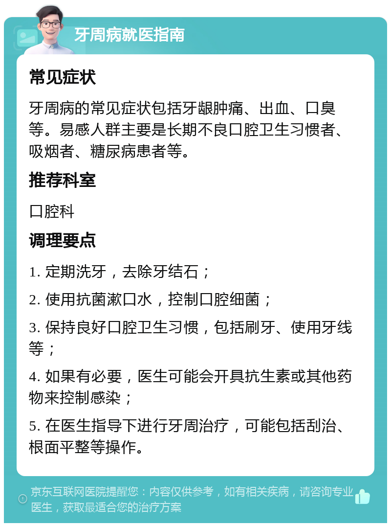 牙周病就医指南 常见症状 牙周病的常见症状包括牙龈肿痛、出血、口臭等。易感人群主要是长期不良口腔卫生习惯者、吸烟者、糖尿病患者等。 推荐科室 口腔科 调理要点 1. 定期洗牙，去除牙结石； 2. 使用抗菌漱口水，控制口腔细菌； 3. 保持良好口腔卫生习惯，包括刷牙、使用牙线等； 4. 如果有必要，医生可能会开具抗生素或其他药物来控制感染； 5. 在医生指导下进行牙周治疗，可能包括刮治、根面平整等操作。