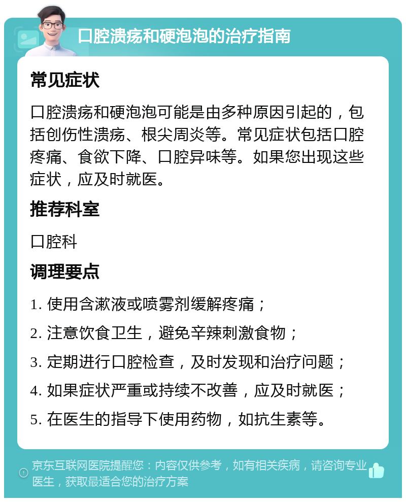 口腔溃疡和硬泡泡的治疗指南 常见症状 口腔溃疡和硬泡泡可能是由多种原因引起的，包括创伤性溃疡、根尖周炎等。常见症状包括口腔疼痛、食欲下降、口腔异味等。如果您出现这些症状，应及时就医。 推荐科室 口腔科 调理要点 1. 使用含漱液或喷雾剂缓解疼痛； 2. 注意饮食卫生，避免辛辣刺激食物； 3. 定期进行口腔检查，及时发现和治疗问题； 4. 如果症状严重或持续不改善，应及时就医； 5. 在医生的指导下使用药物，如抗生素等。