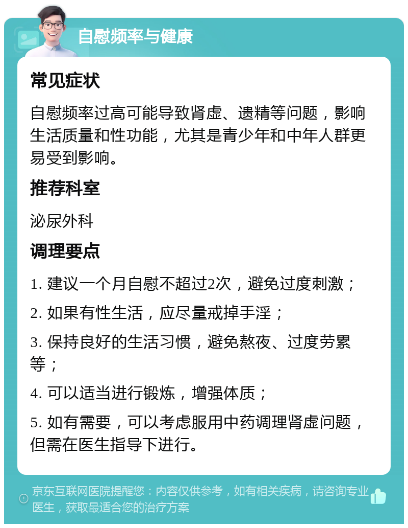 自慰频率与健康 常见症状 自慰频率过高可能导致肾虚、遗精等问题，影响生活质量和性功能，尤其是青少年和中年人群更易受到影响。 推荐科室 泌尿外科 调理要点 1. 建议一个月自慰不超过2次，避免过度刺激； 2. 如果有性生活，应尽量戒掉手淫； 3. 保持良好的生活习惯，避免熬夜、过度劳累等； 4. 可以适当进行锻炼，增强体质； 5. 如有需要，可以考虑服用中药调理肾虚问题，但需在医生指导下进行。