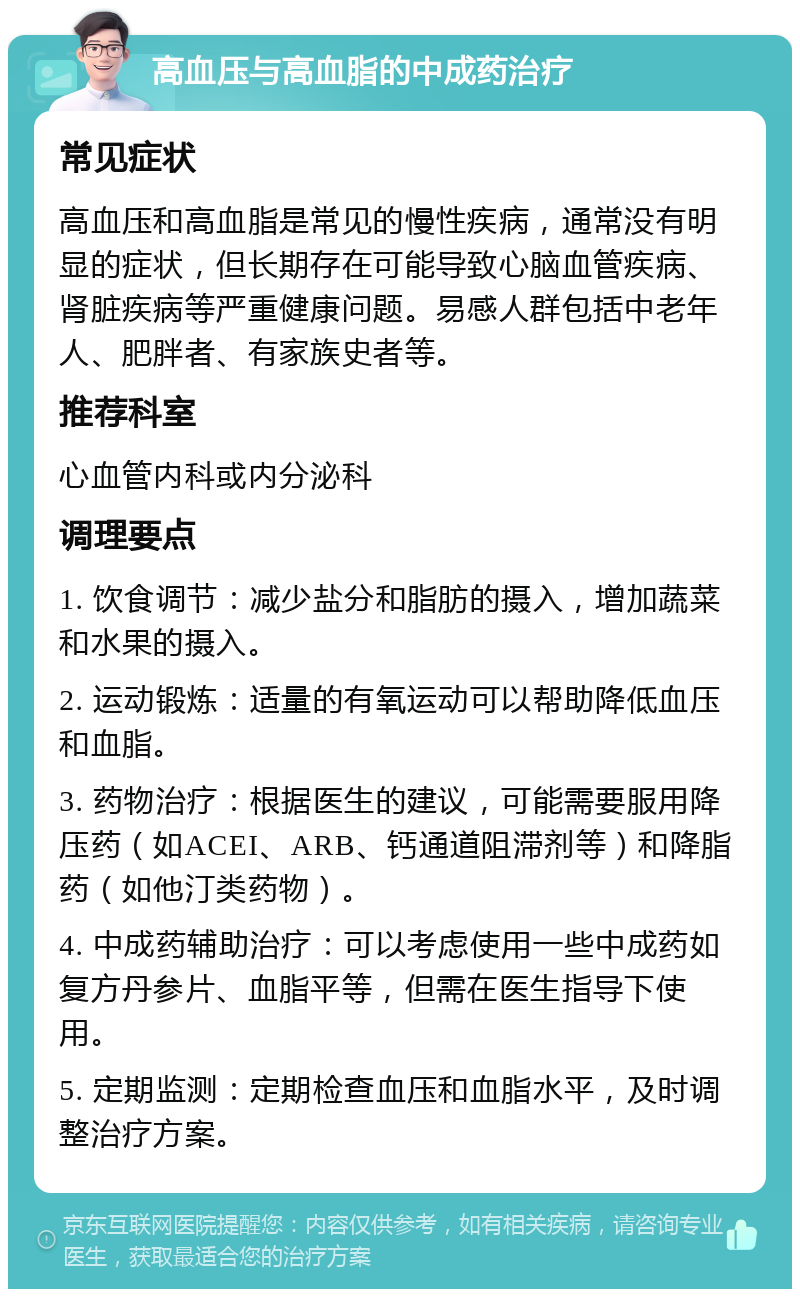 高血压与高血脂的中成药治疗 常见症状 高血压和高血脂是常见的慢性疾病，通常没有明显的症状，但长期存在可能导致心脑血管疾病、肾脏疾病等严重健康问题。易感人群包括中老年人、肥胖者、有家族史者等。 推荐科室 心血管内科或内分泌科 调理要点 1. 饮食调节：减少盐分和脂肪的摄入，增加蔬菜和水果的摄入。 2. 运动锻炼：适量的有氧运动可以帮助降低血压和血脂。 3. 药物治疗：根据医生的建议，可能需要服用降压药（如ACEI、ARB、钙通道阻滞剂等）和降脂药（如他汀类药物）。 4. 中成药辅助治疗：可以考虑使用一些中成药如复方丹参片、血脂平等，但需在医生指导下使用。 5. 定期监测：定期检查血压和血脂水平，及时调整治疗方案。