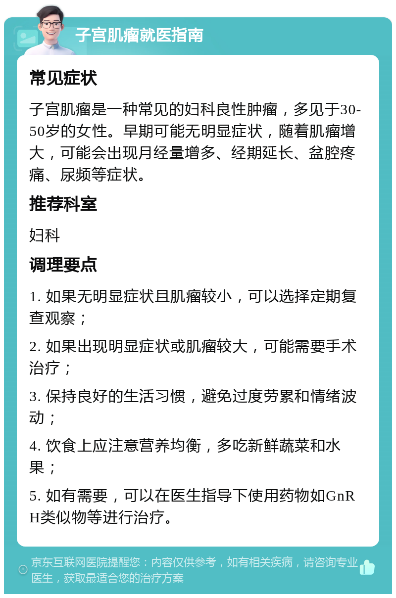 子宫肌瘤就医指南 常见症状 子宫肌瘤是一种常见的妇科良性肿瘤，多见于30-50岁的女性。早期可能无明显症状，随着肌瘤增大，可能会出现月经量增多、经期延长、盆腔疼痛、尿频等症状。 推荐科室 妇科 调理要点 1. 如果无明显症状且肌瘤较小，可以选择定期复查观察； 2. 如果出现明显症状或肌瘤较大，可能需要手术治疗； 3. 保持良好的生活习惯，避免过度劳累和情绪波动； 4. 饮食上应注意营养均衡，多吃新鲜蔬菜和水果； 5. 如有需要，可以在医生指导下使用药物如GnRH类似物等进行治疗。