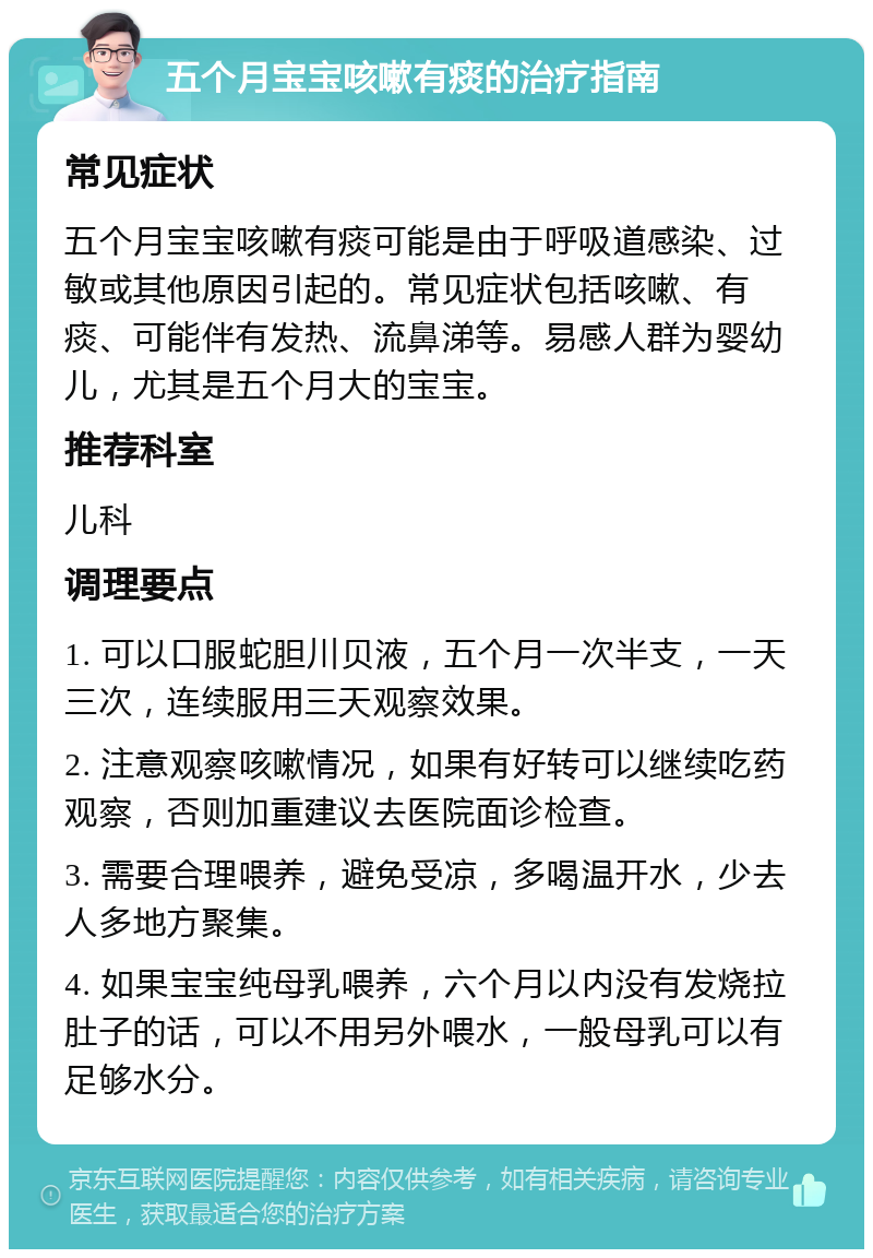 五个月宝宝咳嗽有痰的治疗指南 常见症状 五个月宝宝咳嗽有痰可能是由于呼吸道感染、过敏或其他原因引起的。常见症状包括咳嗽、有痰、可能伴有发热、流鼻涕等。易感人群为婴幼儿，尤其是五个月大的宝宝。 推荐科室 儿科 调理要点 1. 可以口服蛇胆川贝液，五个月一次半支，一天三次，连续服用三天观察效果。 2. 注意观察咳嗽情况，如果有好转可以继续吃药观察，否则加重建议去医院面诊检查。 3. 需要合理喂养，避免受凉，多喝温开水，少去人多地方聚集。 4. 如果宝宝纯母乳喂养，六个月以内没有发烧拉肚子的话，可以不用另外喂水，一般母乳可以有足够水分。