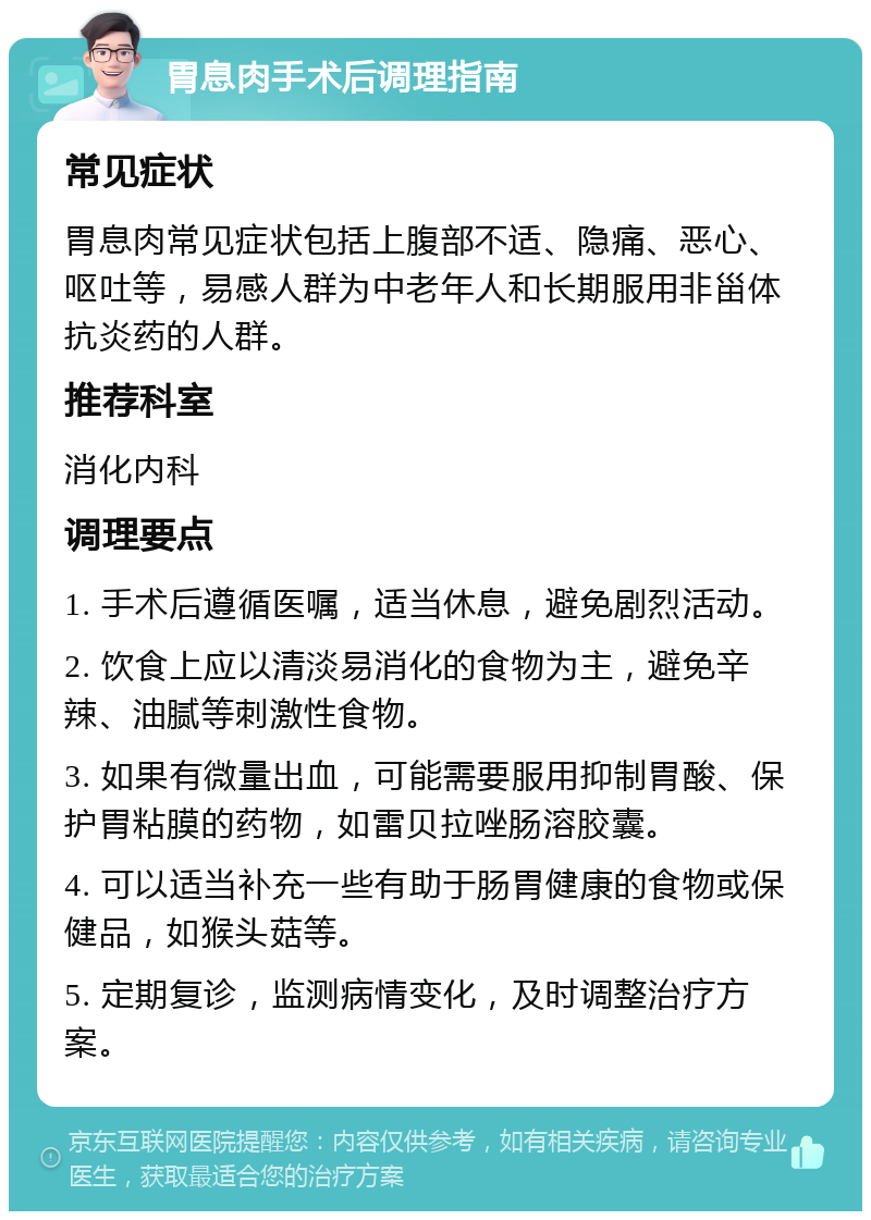 胃息肉手术后调理指南 常见症状 胃息肉常见症状包括上腹部不适、隐痛、恶心、呕吐等，易感人群为中老年人和长期服用非甾体抗炎药的人群。 推荐科室 消化内科 调理要点 1. 手术后遵循医嘱，适当休息，避免剧烈活动。 2. 饮食上应以清淡易消化的食物为主，避免辛辣、油腻等刺激性食物。 3. 如果有微量出血，可能需要服用抑制胃酸、保护胃粘膜的药物，如雷贝拉唑肠溶胶囊。 4. 可以适当补充一些有助于肠胃健康的食物或保健品，如猴头菇等。 5. 定期复诊，监测病情变化，及时调整治疗方案。