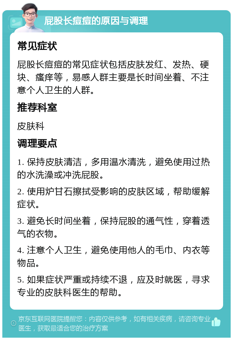 屁股长痘痘的原因与调理 常见症状 屁股长痘痘的常见症状包括皮肤发红、发热、硬块、瘙痒等，易感人群主要是长时间坐着、不注意个人卫生的人群。 推荐科室 皮肤科 调理要点 1. 保持皮肤清洁，多用温水清洗，避免使用过热的水洗澡或冲洗屁股。 2. 使用炉甘石擦拭受影响的皮肤区域，帮助缓解症状。 3. 避免长时间坐着，保持屁股的通气性，穿着透气的衣物。 4. 注意个人卫生，避免使用他人的毛巾、内衣等物品。 5. 如果症状严重或持续不退，应及时就医，寻求专业的皮肤科医生的帮助。