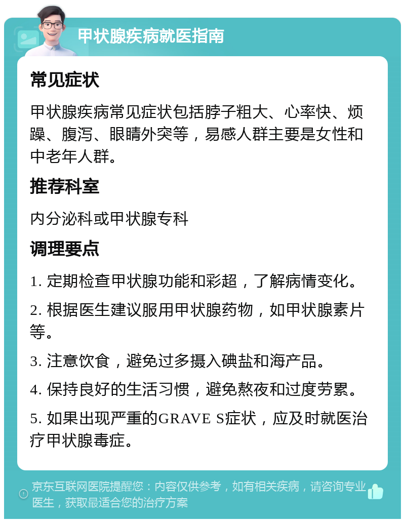 甲状腺疾病就医指南 常见症状 甲状腺疾病常见症状包括脖子粗大、心率快、烦躁、腹泻、眼睛外突等，易感人群主要是女性和中老年人群。 推荐科室 内分泌科或甲状腺专科 调理要点 1. 定期检查甲状腺功能和彩超，了解病情变化。 2. 根据医生建议服用甲状腺药物，如甲状腺素片等。 3. 注意饮食，避免过多摄入碘盐和海产品。 4. 保持良好的生活习惯，避免熬夜和过度劳累。 5. 如果出现严重的GRAVE S症状，应及时就医治疗甲状腺毒症。