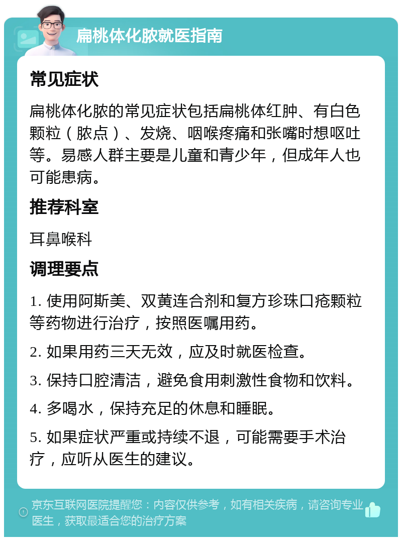 扁桃体化脓就医指南 常见症状 扁桃体化脓的常见症状包括扁桃体红肿、有白色颗粒（脓点）、发烧、咽喉疼痛和张嘴时想呕吐等。易感人群主要是儿童和青少年，但成年人也可能患病。 推荐科室 耳鼻喉科 调理要点 1. 使用阿斯美、双黄连合剂和复方珍珠口疮颗粒等药物进行治疗，按照医嘱用药。 2. 如果用药三天无效，应及时就医检查。 3. 保持口腔清洁，避免食用刺激性食物和饮料。 4. 多喝水，保持充足的休息和睡眠。 5. 如果症状严重或持续不退，可能需要手术治疗，应听从医生的建议。