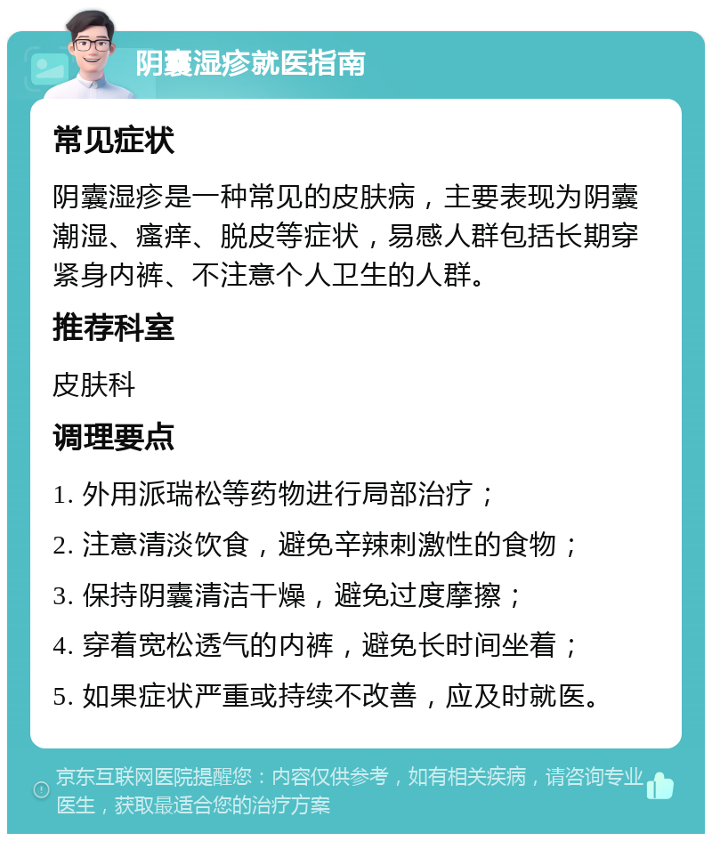 阴囊湿疹就医指南 常见症状 阴囊湿疹是一种常见的皮肤病，主要表现为阴囊潮湿、瘙痒、脱皮等症状，易感人群包括长期穿紧身内裤、不注意个人卫生的人群。 推荐科室 皮肤科 调理要点 1. 外用派瑞松等药物进行局部治疗； 2. 注意清淡饮食，避免辛辣刺激性的食物； 3. 保持阴囊清洁干燥，避免过度摩擦； 4. 穿着宽松透气的内裤，避免长时间坐着； 5. 如果症状严重或持续不改善，应及时就医。