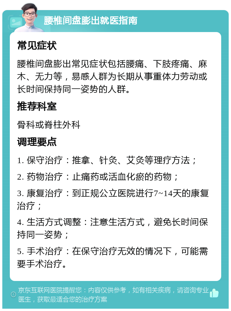 腰椎间盘膨出就医指南 常见症状 腰椎间盘膨出常见症状包括腰痛、下肢疼痛、麻木、无力等，易感人群为长期从事重体力劳动或长时间保持同一姿势的人群。 推荐科室 骨科或脊柱外科 调理要点 1. 保守治疗：推拿、针灸、艾灸等理疗方法； 2. 药物治疗：止痛药或活血化瘀的药物； 3. 康复治疗：到正规公立医院进行7~14天的康复治疗； 4. 生活方式调整：注意生活方式，避免长时间保持同一姿势； 5. 手术治疗：在保守治疗无效的情况下，可能需要手术治疗。