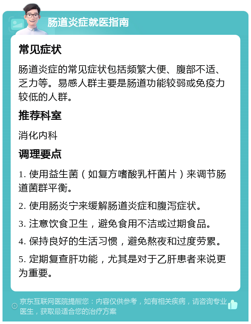 肠道炎症就医指南 常见症状 肠道炎症的常见症状包括频繁大便、腹部不适、乏力等。易感人群主要是肠道功能较弱或免疫力较低的人群。 推荐科室 消化内科 调理要点 1. 使用益生菌（如复方嗜酸乳杆菌片）来调节肠道菌群平衡。 2. 使用肠炎宁来缓解肠道炎症和腹泻症状。 3. 注意饮食卫生，避免食用不洁或过期食品。 4. 保持良好的生活习惯，避免熬夜和过度劳累。 5. 定期复查肝功能，尤其是对于乙肝患者来说更为重要。