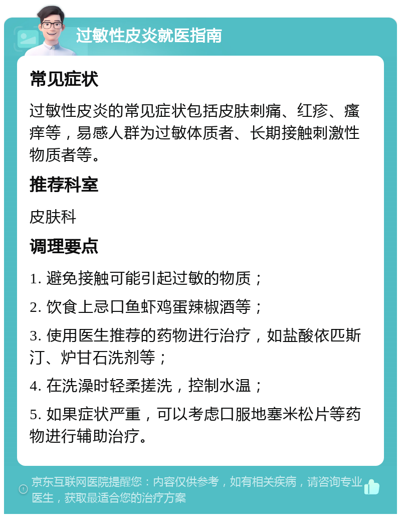 过敏性皮炎就医指南 常见症状 过敏性皮炎的常见症状包括皮肤刺痛、红疹、瘙痒等，易感人群为过敏体质者、长期接触刺激性物质者等。 推荐科室 皮肤科 调理要点 1. 避免接触可能引起过敏的物质； 2. 饮食上忌口鱼虾鸡蛋辣椒酒等； 3. 使用医生推荐的药物进行治疗，如盐酸依匹斯汀、炉甘石洗剂等； 4. 在洗澡时轻柔搓洗，控制水温； 5. 如果症状严重，可以考虑口服地塞米松片等药物进行辅助治疗。