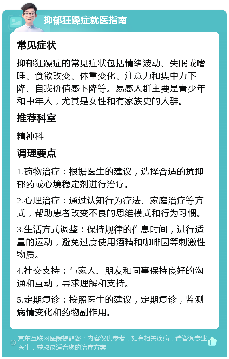 抑郁狂躁症就医指南 常见症状 抑郁狂躁症的常见症状包括情绪波动、失眠或嗜睡、食欲改变、体重变化、注意力和集中力下降、自我价值感下降等。易感人群主要是青少年和中年人，尤其是女性和有家族史的人群。 推荐科室 精神科 调理要点 1.药物治疗：根据医生的建议，选择合适的抗抑郁药或心境稳定剂进行治疗。 2.心理治疗：通过认知行为疗法、家庭治疗等方式，帮助患者改变不良的思维模式和行为习惯。 3.生活方式调整：保持规律的作息时间，进行适量的运动，避免过度使用酒精和咖啡因等刺激性物质。 4.社交支持：与家人、朋友和同事保持良好的沟通和互动，寻求理解和支持。 5.定期复诊：按照医生的建议，定期复诊，监测病情变化和药物副作用。