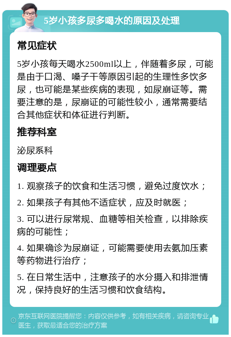 5岁小孩多尿多喝水的原因及处理 常见症状 5岁小孩每天喝水2500ml以上，伴随着多尿，可能是由于口渴、嗓子干等原因引起的生理性多饮多尿，也可能是某些疾病的表现，如尿崩证等。需要注意的是，尿崩证的可能性较小，通常需要结合其他症状和体征进行判断。 推荐科室 泌尿系科 调理要点 1. 观察孩子的饮食和生活习惯，避免过度饮水； 2. 如果孩子有其他不适症状，应及时就医； 3. 可以进行尿常规、血糖等相关检查，以排除疾病的可能性； 4. 如果确诊为尿崩证，可能需要使用去氨加压素等药物进行治疗； 5. 在日常生活中，注意孩子的水分摄入和排泄情况，保持良好的生活习惯和饮食结构。