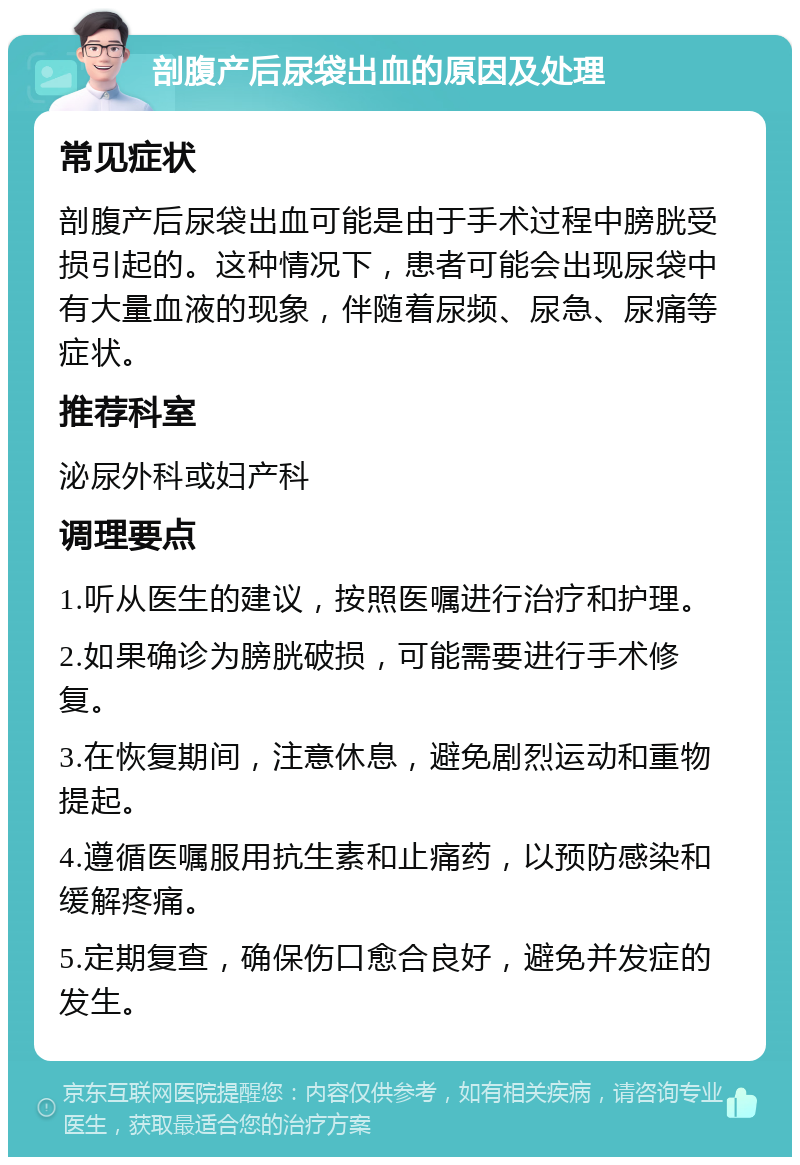 剖腹产后尿袋出血的原因及处理 常见症状 剖腹产后尿袋出血可能是由于手术过程中膀胱受损引起的。这种情况下，患者可能会出现尿袋中有大量血液的现象，伴随着尿频、尿急、尿痛等症状。 推荐科室 泌尿外科或妇产科 调理要点 1.听从医生的建议，按照医嘱进行治疗和护理。 2.如果确诊为膀胱破损，可能需要进行手术修复。 3.在恢复期间，注意休息，避免剧烈运动和重物提起。 4.遵循医嘱服用抗生素和止痛药，以预防感染和缓解疼痛。 5.定期复查，确保伤口愈合良好，避免并发症的发生。