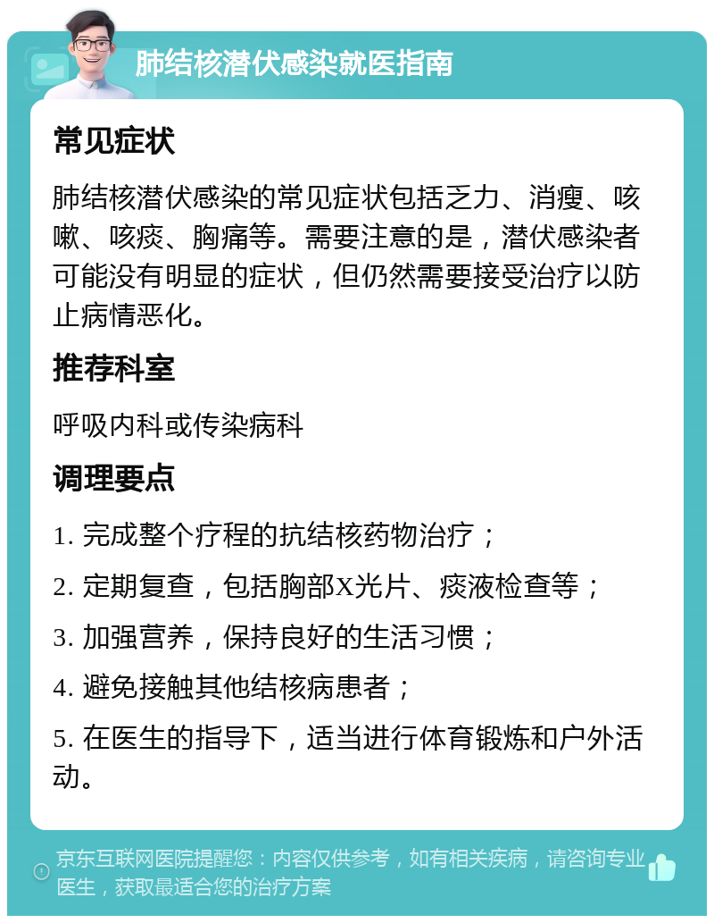 肺结核潜伏感染就医指南 常见症状 肺结核潜伏感染的常见症状包括乏力、消瘦、咳嗽、咳痰、胸痛等。需要注意的是，潜伏感染者可能没有明显的症状，但仍然需要接受治疗以防止病情恶化。 推荐科室 呼吸内科或传染病科 调理要点 1. 完成整个疗程的抗结核药物治疗； 2. 定期复查，包括胸部X光片、痰液检查等； 3. 加强营养，保持良好的生活习惯； 4. 避免接触其他结核病患者； 5. 在医生的指导下，适当进行体育锻炼和户外活动。