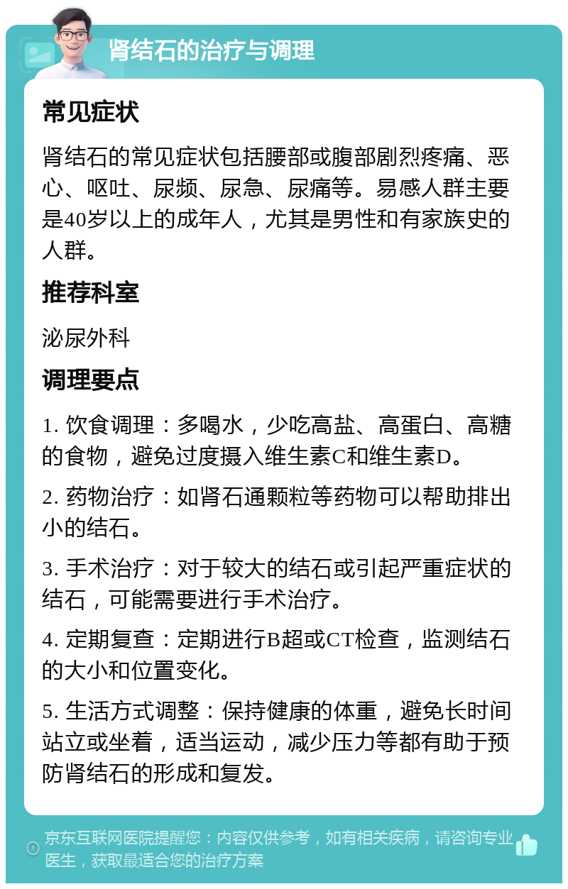 肾结石的治疗与调理 常见症状 肾结石的常见症状包括腰部或腹部剧烈疼痛、恶心、呕吐、尿频、尿急、尿痛等。易感人群主要是40岁以上的成年人，尤其是男性和有家族史的人群。 推荐科室 泌尿外科 调理要点 1. 饮食调理：多喝水，少吃高盐、高蛋白、高糖的食物，避免过度摄入维生素C和维生素D。 2. 药物治疗：如肾石通颗粒等药物可以帮助排出小的结石。 3. 手术治疗：对于较大的结石或引起严重症状的结石，可能需要进行手术治疗。 4. 定期复查：定期进行B超或CT检查，监测结石的大小和位置变化。 5. 生活方式调整：保持健康的体重，避免长时间站立或坐着，适当运动，减少压力等都有助于预防肾结石的形成和复发。