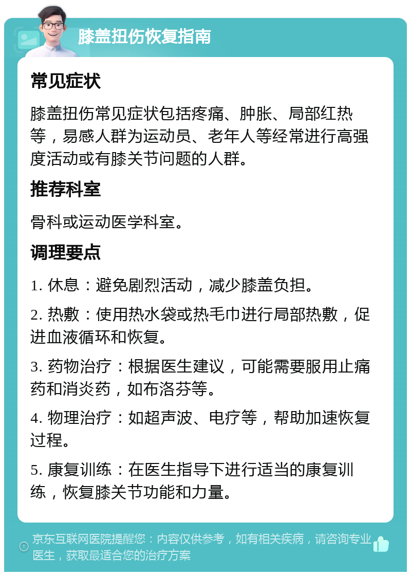 膝盖扭伤恢复指南 常见症状 膝盖扭伤常见症状包括疼痛、肿胀、局部红热等，易感人群为运动员、老年人等经常进行高强度活动或有膝关节问题的人群。 推荐科室 骨科或运动医学科室。 调理要点 1. 休息：避免剧烈活动，减少膝盖负担。 2. 热敷：使用热水袋或热毛巾进行局部热敷，促进血液循环和恢复。 3. 药物治疗：根据医生建议，可能需要服用止痛药和消炎药，如布洛芬等。 4. 物理治疗：如超声波、电疗等，帮助加速恢复过程。 5. 康复训练：在医生指导下进行适当的康复训练，恢复膝关节功能和力量。