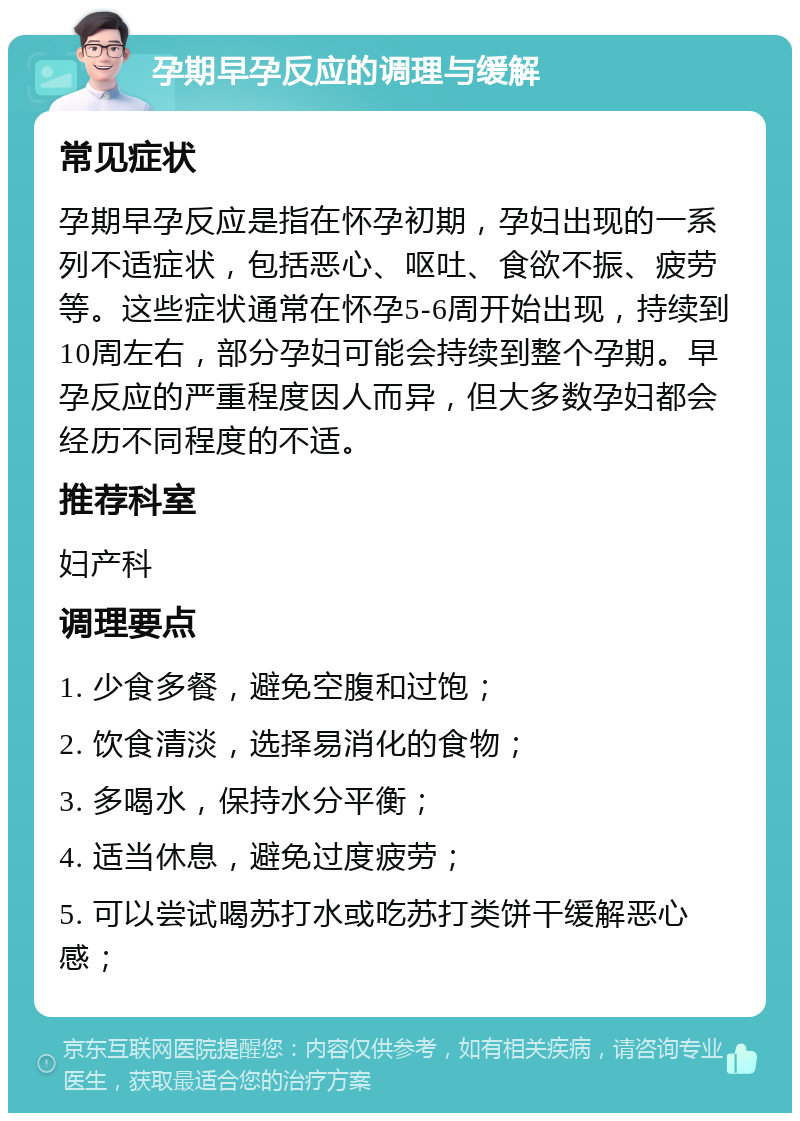 孕期早孕反应的调理与缓解 常见症状 孕期早孕反应是指在怀孕初期，孕妇出现的一系列不适症状，包括恶心、呕吐、食欲不振、疲劳等。这些症状通常在怀孕5-6周开始出现，持续到10周左右，部分孕妇可能会持续到整个孕期。早孕反应的严重程度因人而异，但大多数孕妇都会经历不同程度的不适。 推荐科室 妇产科 调理要点 1. 少食多餐，避免空腹和过饱； 2. 饮食清淡，选择易消化的食物； 3. 多喝水，保持水分平衡； 4. 适当休息，避免过度疲劳； 5. 可以尝试喝苏打水或吃苏打类饼干缓解恶心感；