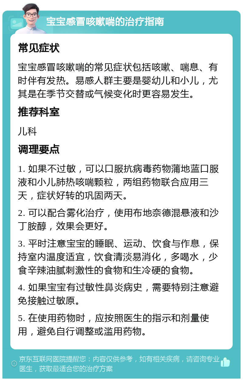 宝宝感冒咳嗽喘的治疗指南 常见症状 宝宝感冒咳嗽喘的常见症状包括咳嗽、喘息、有时伴有发热。易感人群主要是婴幼儿和小儿，尤其是在季节交替或气候变化时更容易发生。 推荐科室 儿科 调理要点 1. 如果不过敏，可以口服抗病毒药物蒲地蓝口服液和小儿肺热咳喘颗粒，两组药物联合应用三天，症状好转的巩固两天。 2. 可以配合雾化治疗，使用布地奈德混悬液和沙丁胺醇，效果会更好。 3. 平时注意宝宝的睡眠、运动、饮食与作息，保持室内温度适宜，饮食清淡易消化，多喝水，少食辛辣油腻刺激性的食物和生冷硬的食物。 4. 如果宝宝有过敏性鼻炎病史，需要特别注意避免接触过敏原。 5. 在使用药物时，应按照医生的指示和剂量使用，避免自行调整或滥用药物。