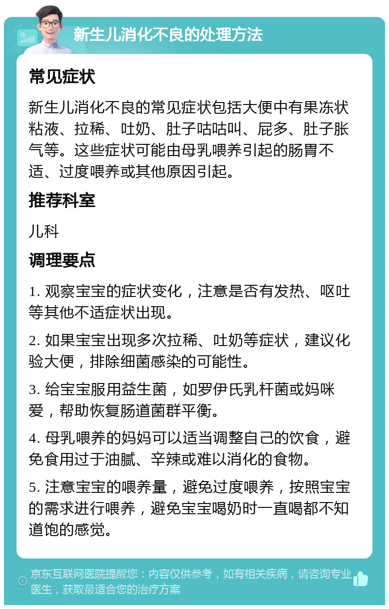 新生儿消化不良的处理方法 常见症状 新生儿消化不良的常见症状包括大便中有果冻状粘液、拉稀、吐奶、肚子咕咕叫、屁多、肚子胀气等。这些症状可能由母乳喂养引起的肠胃不适、过度喂养或其他原因引起。 推荐科室 儿科 调理要点 1. 观察宝宝的症状变化，注意是否有发热、呕吐等其他不适症状出现。 2. 如果宝宝出现多次拉稀、吐奶等症状，建议化验大便，排除细菌感染的可能性。 3. 给宝宝服用益生菌，如罗伊氏乳杆菌或妈咪爱，帮助恢复肠道菌群平衡。 4. 母乳喂养的妈妈可以适当调整自己的饮食，避免食用过于油腻、辛辣或难以消化的食物。 5. 注意宝宝的喂养量，避免过度喂养，按照宝宝的需求进行喂养，避免宝宝喝奶时一直喝都不知道饱的感觉。