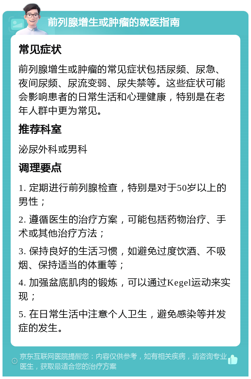 前列腺增生或肿瘤的就医指南 常见症状 前列腺增生或肿瘤的常见症状包括尿频、尿急、夜间尿频、尿流变弱、尿失禁等。这些症状可能会影响患者的日常生活和心理健康，特别是在老年人群中更为常见。 推荐科室 泌尿外科或男科 调理要点 1. 定期进行前列腺检查，特别是对于50岁以上的男性； 2. 遵循医生的治疗方案，可能包括药物治疗、手术或其他治疗方法； 3. 保持良好的生活习惯，如避免过度饮酒、不吸烟、保持适当的体重等； 4. 加强盆底肌肉的锻炼，可以通过Kegel运动来实现； 5. 在日常生活中注意个人卫生，避免感染等并发症的发生。