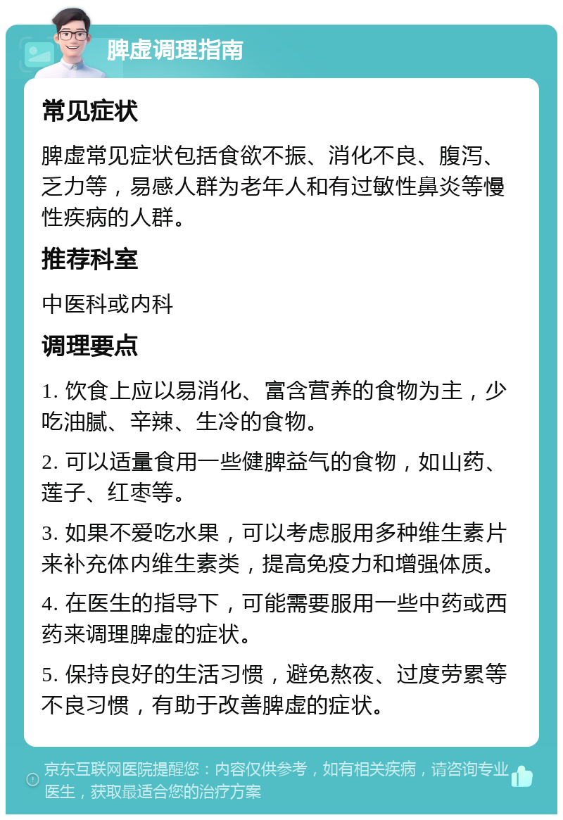 脾虚调理指南 常见症状 脾虚常见症状包括食欲不振、消化不良、腹泻、乏力等，易感人群为老年人和有过敏性鼻炎等慢性疾病的人群。 推荐科室 中医科或内科 调理要点 1. 饮食上应以易消化、富含营养的食物为主，少吃油腻、辛辣、生冷的食物。 2. 可以适量食用一些健脾益气的食物，如山药、莲子、红枣等。 3. 如果不爱吃水果，可以考虑服用多种维生素片来补充体内维生素类，提高免疫力和增强体质。 4. 在医生的指导下，可能需要服用一些中药或西药来调理脾虚的症状。 5. 保持良好的生活习惯，避免熬夜、过度劳累等不良习惯，有助于改善脾虚的症状。