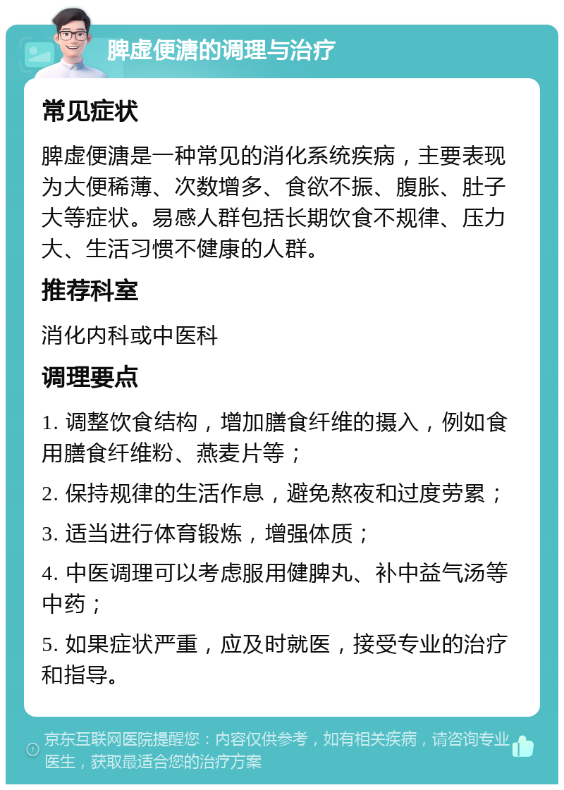 脾虚便溏的调理与治疗 常见症状 脾虚便溏是一种常见的消化系统疾病，主要表现为大便稀薄、次数增多、食欲不振、腹胀、肚子大等症状。易感人群包括长期饮食不规律、压力大、生活习惯不健康的人群。 推荐科室 消化内科或中医科 调理要点 1. 调整饮食结构，增加膳食纤维的摄入，例如食用膳食纤维粉、燕麦片等； 2. 保持规律的生活作息，避免熬夜和过度劳累； 3. 适当进行体育锻炼，增强体质； 4. 中医调理可以考虑服用健脾丸、补中益气汤等中药； 5. 如果症状严重，应及时就医，接受专业的治疗和指导。