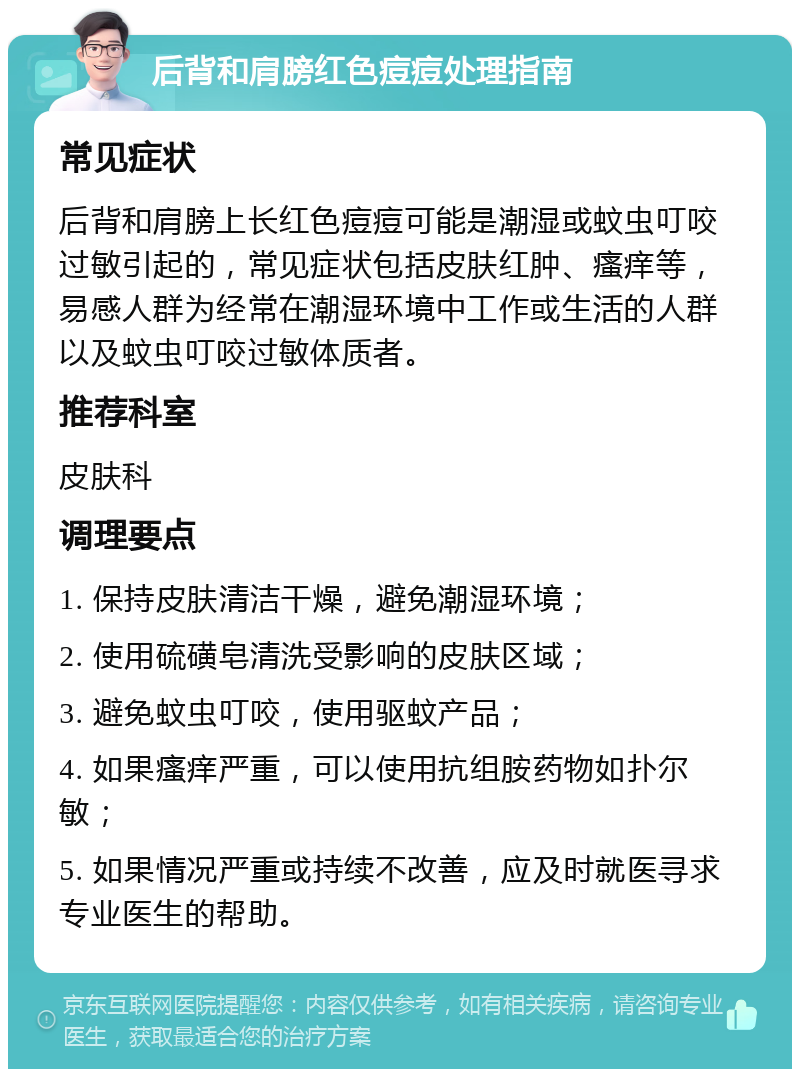 后背和肩膀红色痘痘处理指南 常见症状 后背和肩膀上长红色痘痘可能是潮湿或蚊虫叮咬过敏引起的，常见症状包括皮肤红肿、瘙痒等，易感人群为经常在潮湿环境中工作或生活的人群以及蚊虫叮咬过敏体质者。 推荐科室 皮肤科 调理要点 1. 保持皮肤清洁干燥，避免潮湿环境； 2. 使用硫磺皂清洗受影响的皮肤区域； 3. 避免蚊虫叮咬，使用驱蚊产品； 4. 如果瘙痒严重，可以使用抗组胺药物如扑尔敏； 5. 如果情况严重或持续不改善，应及时就医寻求专业医生的帮助。