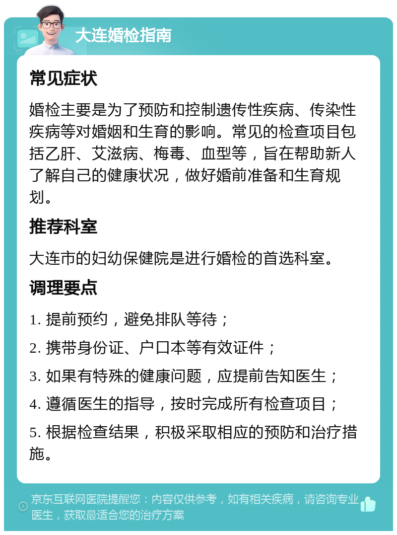 大连婚检指南 常见症状 婚检主要是为了预防和控制遗传性疾病、传染性疾病等对婚姻和生育的影响。常见的检查项目包括乙肝、艾滋病、梅毒、血型等，旨在帮助新人了解自己的健康状况，做好婚前准备和生育规划。 推荐科室 大连市的妇幼保健院是进行婚检的首选科室。 调理要点 1. 提前预约，避免排队等待； 2. 携带身份证、户口本等有效证件； 3. 如果有特殊的健康问题，应提前告知医生； 4. 遵循医生的指导，按时完成所有检查项目； 5. 根据检查结果，积极采取相应的预防和治疗措施。