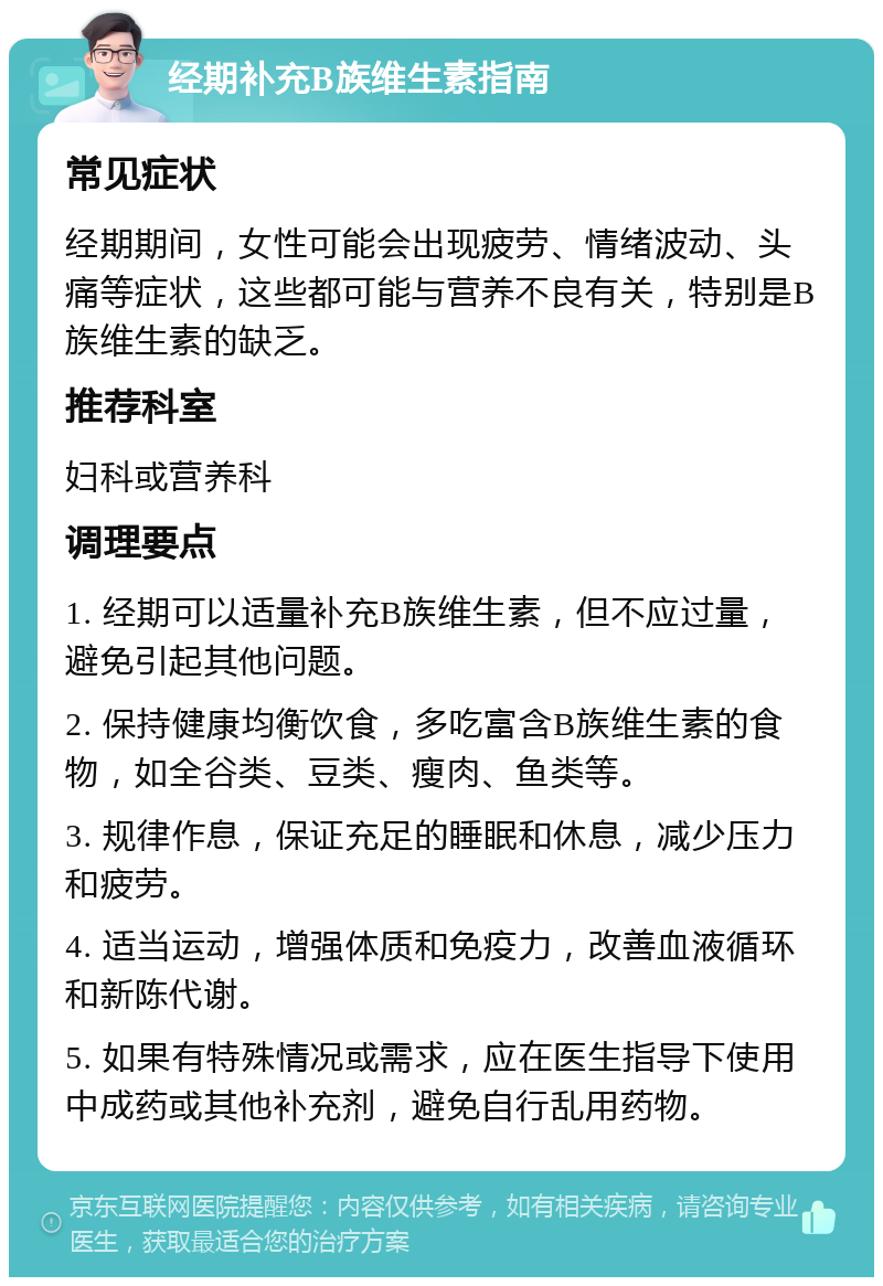 经期补充B族维生素指南 常见症状 经期期间，女性可能会出现疲劳、情绪波动、头痛等症状，这些都可能与营养不良有关，特别是B族维生素的缺乏。 推荐科室 妇科或营养科 调理要点 1. 经期可以适量补充B族维生素，但不应过量，避免引起其他问题。 2. 保持健康均衡饮食，多吃富含B族维生素的食物，如全谷类、豆类、瘦肉、鱼类等。 3. 规律作息，保证充足的睡眠和休息，减少压力和疲劳。 4. 适当运动，增强体质和免疫力，改善血液循环和新陈代谢。 5. 如果有特殊情况或需求，应在医生指导下使用中成药或其他补充剂，避免自行乱用药物。