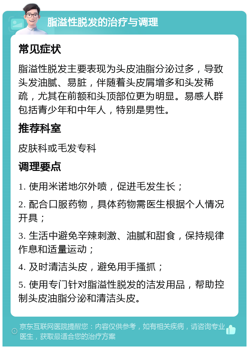 脂溢性脱发的治疗与调理 常见症状 脂溢性脱发主要表现为头皮油脂分泌过多，导致头发油腻、易脏，伴随着头皮屑增多和头发稀疏，尤其在前额和头顶部位更为明显。易感人群包括青少年和中年人，特别是男性。 推荐科室 皮肤科或毛发专科 调理要点 1. 使用米诺地尔外喷，促进毛发生长； 2. 配合口服药物，具体药物需医生根据个人情况开具； 3. 生活中避免辛辣刺激、油腻和甜食，保持规律作息和适量运动； 4. 及时清洁头皮，避免用手搔抓； 5. 使用专门针对脂溢性脱发的洁发用品，帮助控制头皮油脂分泌和清洁头皮。