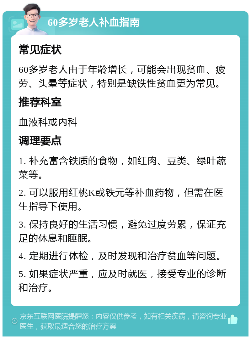 60多岁老人补血指南 常见症状 60多岁老人由于年龄增长，可能会出现贫血、疲劳、头晕等症状，特别是缺铁性贫血更为常见。 推荐科室 血液科或内科 调理要点 1. 补充富含铁质的食物，如红肉、豆类、绿叶蔬菜等。 2. 可以服用红桃K或铁元等补血药物，但需在医生指导下使用。 3. 保持良好的生活习惯，避免过度劳累，保证充足的休息和睡眠。 4. 定期进行体检，及时发现和治疗贫血等问题。 5. 如果症状严重，应及时就医，接受专业的诊断和治疗。