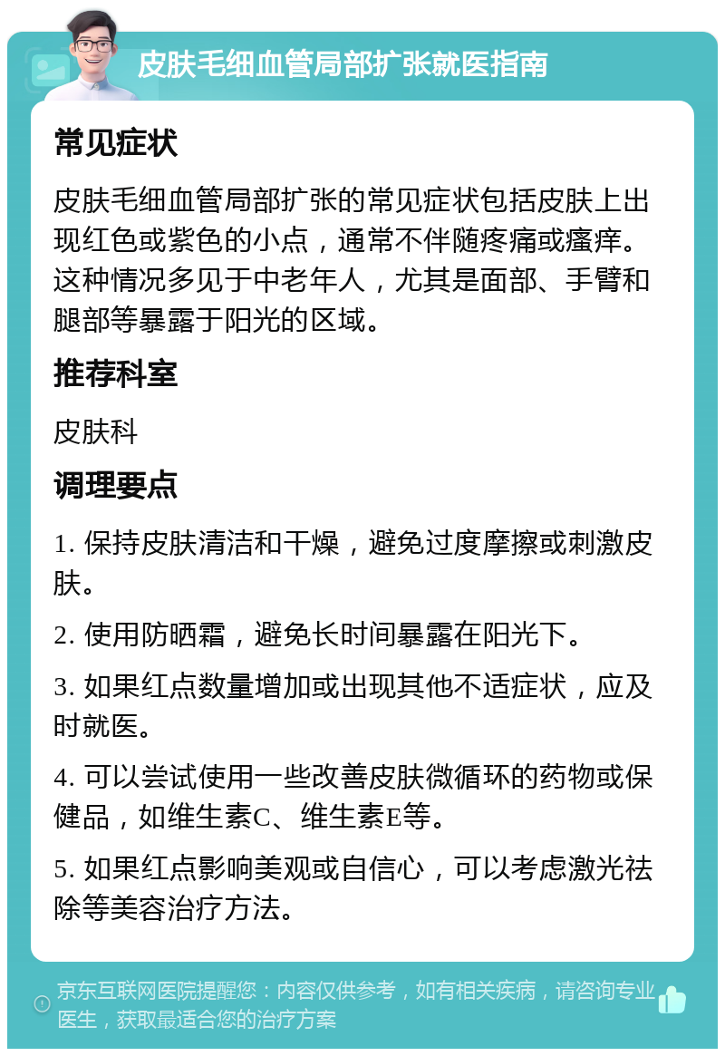 皮肤毛细血管局部扩张就医指南 常见症状 皮肤毛细血管局部扩张的常见症状包括皮肤上出现红色或紫色的小点，通常不伴随疼痛或瘙痒。这种情况多见于中老年人，尤其是面部、手臂和腿部等暴露于阳光的区域。 推荐科室 皮肤科 调理要点 1. 保持皮肤清洁和干燥，避免过度摩擦或刺激皮肤。 2. 使用防晒霜，避免长时间暴露在阳光下。 3. 如果红点数量增加或出现其他不适症状，应及时就医。 4. 可以尝试使用一些改善皮肤微循环的药物或保健品，如维生素C、维生素E等。 5. 如果红点影响美观或自信心，可以考虑激光祛除等美容治疗方法。