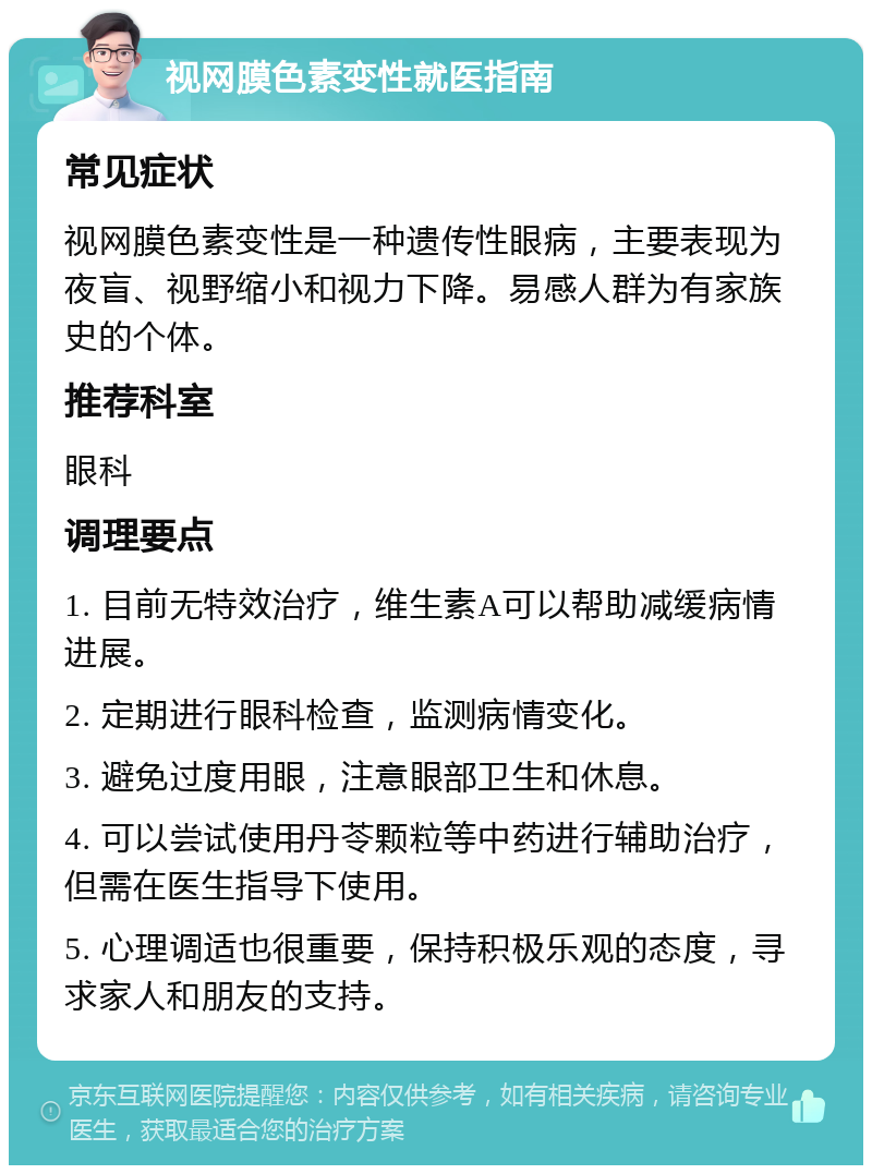 视网膜色素变性就医指南 常见症状 视网膜色素变性是一种遗传性眼病，主要表现为夜盲、视野缩小和视力下降。易感人群为有家族史的个体。 推荐科室 眼科 调理要点 1. 目前无特效治疗，维生素A可以帮助减缓病情进展。 2. 定期进行眼科检查，监测病情变化。 3. 避免过度用眼，注意眼部卫生和休息。 4. 可以尝试使用丹苓颗粒等中药进行辅助治疗，但需在医生指导下使用。 5. 心理调适也很重要，保持积极乐观的态度，寻求家人和朋友的支持。