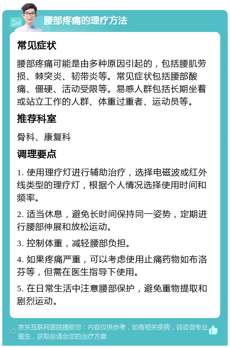 腰部疼痛的理疗方法 常见症状 腰部疼痛可能是由多种原因引起的，包括腰肌劳损、棘突炎、韧带炎等。常见症状包括腰部酸痛、僵硬、活动受限等。易感人群包括长期坐着或站立工作的人群、体重过重者、运动员等。 推荐科室 骨科、康复科 调理要点 1. 使用理疗灯进行辅助治疗，选择电磁波或红外线类型的理疗灯，根据个人情况选择使用时间和频率。 2. 适当休息，避免长时间保持同一姿势，定期进行腰部伸展和放松运动。 3. 控制体重，减轻腰部负担。 4. 如果疼痛严重，可以考虑使用止痛药物如布洛芬等，但需在医生指导下使用。 5. 在日常生活中注意腰部保护，避免重物提取和剧烈运动。