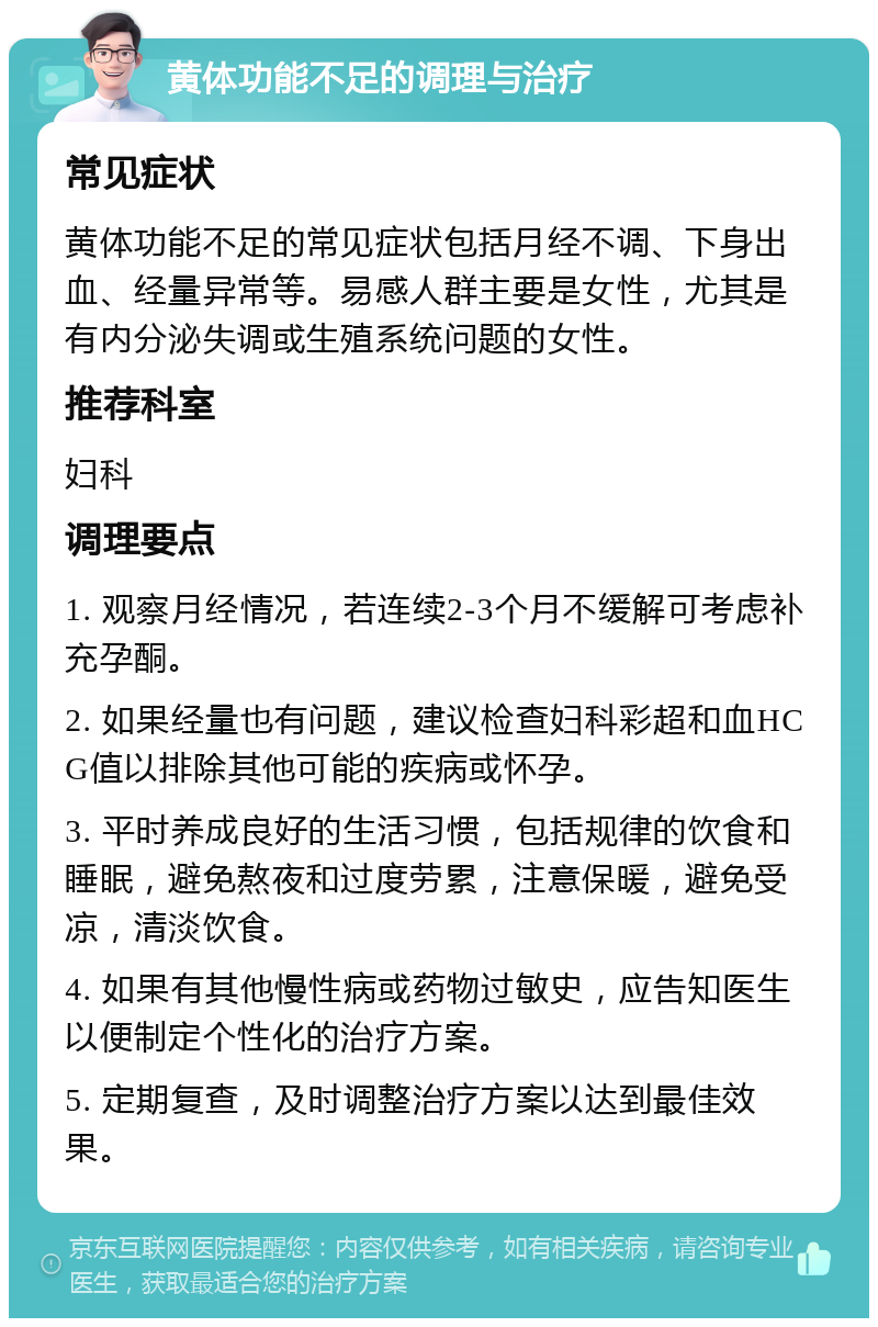 黄体功能不足的调理与治疗 常见症状 黄体功能不足的常见症状包括月经不调、下身出血、经量异常等。易感人群主要是女性，尤其是有内分泌失调或生殖系统问题的女性。 推荐科室 妇科 调理要点 1. 观察月经情况，若连续2-3个月不缓解可考虑补充孕酮。 2. 如果经量也有问题，建议检查妇科彩超和血HCG值以排除其他可能的疾病或怀孕。 3. 平时养成良好的生活习惯，包括规律的饮食和睡眠，避免熬夜和过度劳累，注意保暖，避免受凉，清淡饮食。 4. 如果有其他慢性病或药物过敏史，应告知医生以便制定个性化的治疗方案。 5. 定期复查，及时调整治疗方案以达到最佳效果。