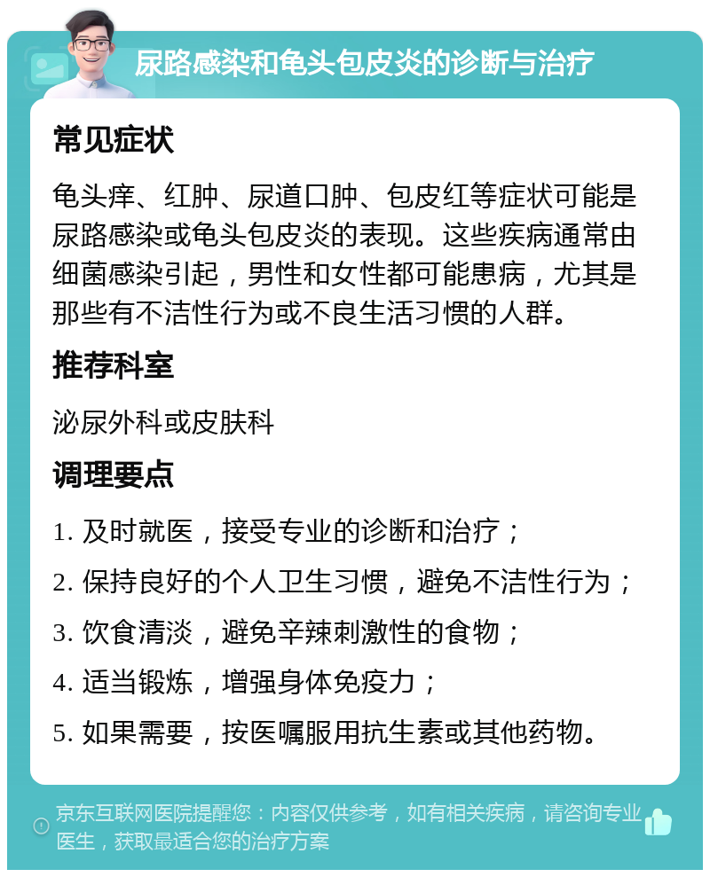 尿路感染和龟头包皮炎的诊断与治疗 常见症状 龟头痒、红肿、尿道口肿、包皮红等症状可能是尿路感染或龟头包皮炎的表现。这些疾病通常由细菌感染引起，男性和女性都可能患病，尤其是那些有不洁性行为或不良生活习惯的人群。 推荐科室 泌尿外科或皮肤科 调理要点 1. 及时就医，接受专业的诊断和治疗； 2. 保持良好的个人卫生习惯，避免不洁性行为； 3. 饮食清淡，避免辛辣刺激性的食物； 4. 适当锻炼，增强身体免疫力； 5. 如果需要，按医嘱服用抗生素或其他药物。