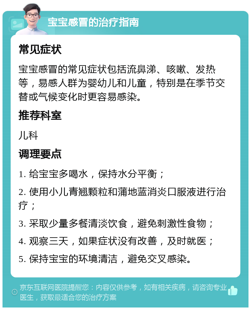 宝宝感冒的治疗指南 常见症状 宝宝感冒的常见症状包括流鼻涕、咳嗽、发热等，易感人群为婴幼儿和儿童，特别是在季节交替或气候变化时更容易感染。 推荐科室 儿科 调理要点 1. 给宝宝多喝水，保持水分平衡； 2. 使用小儿青翘颗粒和蒲地蓝消炎口服液进行治疗； 3. 采取少量多餐清淡饮食，避免刺激性食物； 4. 观察三天，如果症状没有改善，及时就医； 5. 保持宝宝的环境清洁，避免交叉感染。