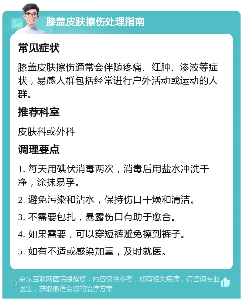 膝盖皮肤擦伤处理指南 常见症状 膝盖皮肤擦伤通常会伴随疼痛、红肿、渗液等症状，易感人群包括经常进行户外活动或运动的人群。 推荐科室 皮肤科或外科 调理要点 1. 每天用碘伏消毒两次，消毒后用盐水冲洗干净，涂抹易孚。 2. 避免污染和沾水，保持伤口干燥和清洁。 3. 不需要包扎，暴露伤口有助于愈合。 4. 如果需要，可以穿短裤避免擦到裤子。 5. 如有不适或感染加重，及时就医。