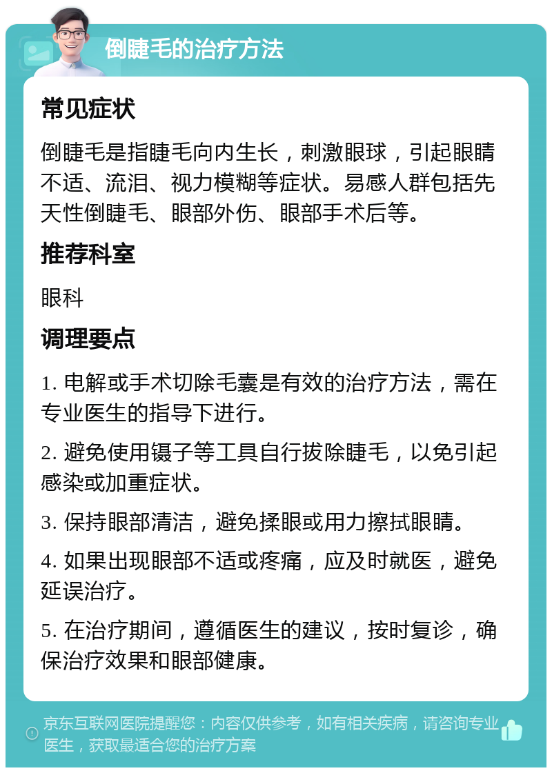 倒睫毛的治疗方法 常见症状 倒睫毛是指睫毛向内生长，刺激眼球，引起眼睛不适、流泪、视力模糊等症状。易感人群包括先天性倒睫毛、眼部外伤、眼部手术后等。 推荐科室 眼科 调理要点 1. 电解或手术切除毛囊是有效的治疗方法，需在专业医生的指导下进行。 2. 避免使用镊子等工具自行拔除睫毛，以免引起感染或加重症状。 3. 保持眼部清洁，避免揉眼或用力擦拭眼睛。 4. 如果出现眼部不适或疼痛，应及时就医，避免延误治疗。 5. 在治疗期间，遵循医生的建议，按时复诊，确保治疗效果和眼部健康。