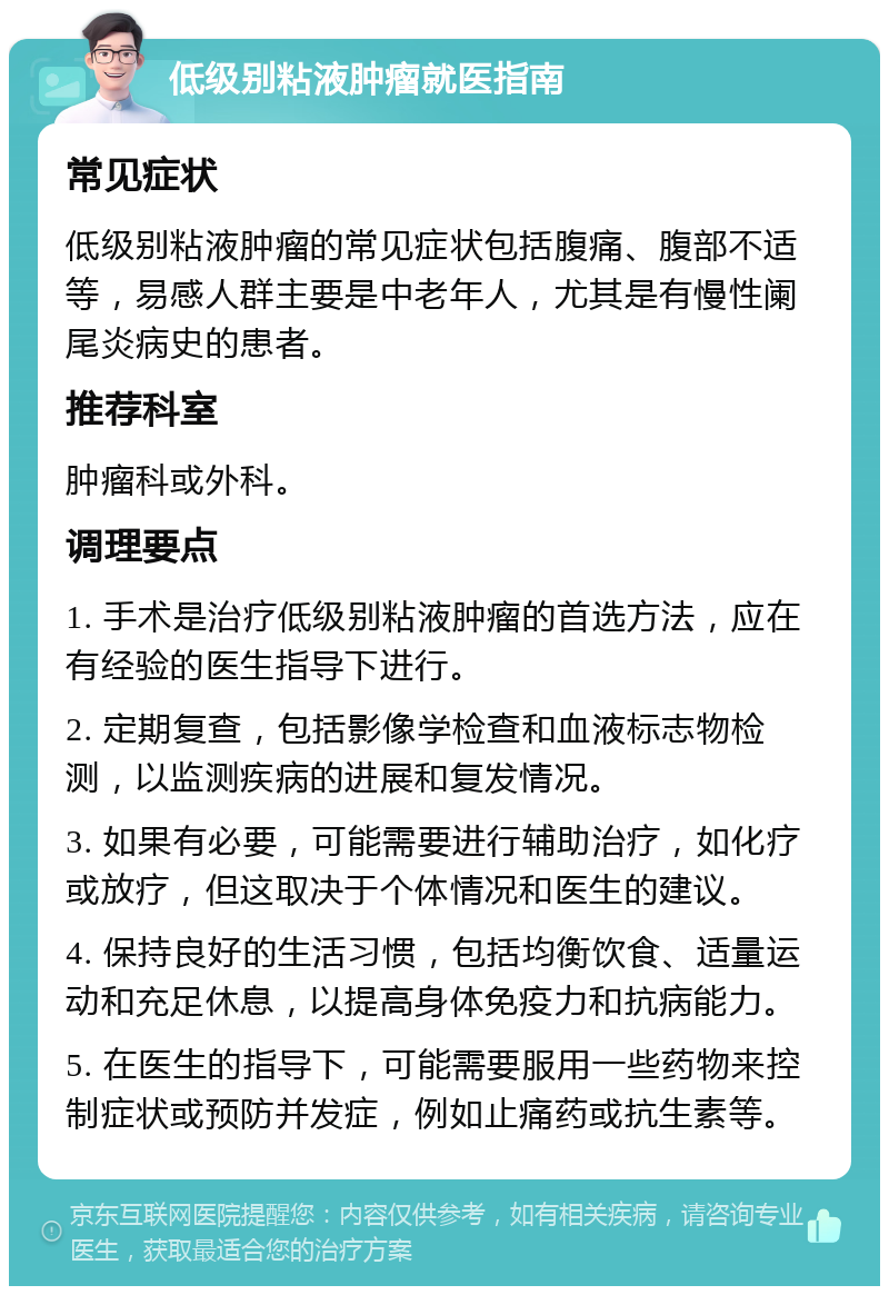 低级别粘液肿瘤就医指南 常见症状 低级别粘液肿瘤的常见症状包括腹痛、腹部不适等，易感人群主要是中老年人，尤其是有慢性阑尾炎病史的患者。 推荐科室 肿瘤科或外科。 调理要点 1. 手术是治疗低级别粘液肿瘤的首选方法，应在有经验的医生指导下进行。 2. 定期复查，包括影像学检查和血液标志物检测，以监测疾病的进展和复发情况。 3. 如果有必要，可能需要进行辅助治疗，如化疗或放疗，但这取决于个体情况和医生的建议。 4. 保持良好的生活习惯，包括均衡饮食、适量运动和充足休息，以提高身体免疫力和抗病能力。 5. 在医生的指导下，可能需要服用一些药物来控制症状或预防并发症，例如止痛药或抗生素等。