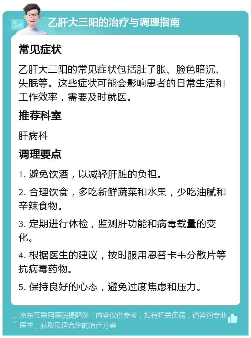 乙肝大三阳的治疗与调理指南 常见症状 乙肝大三阳的常见症状包括肚子胀、脸色暗沉、失眠等。这些症状可能会影响患者的日常生活和工作效率，需要及时就医。 推荐科室 肝病科 调理要点 1. 避免饮酒，以减轻肝脏的负担。 2. 合理饮食，多吃新鲜蔬菜和水果，少吃油腻和辛辣食物。 3. 定期进行体检，监测肝功能和病毒载量的变化。 4. 根据医生的建议，按时服用恩替卡韦分散片等抗病毒药物。 5. 保持良好的心态，避免过度焦虑和压力。