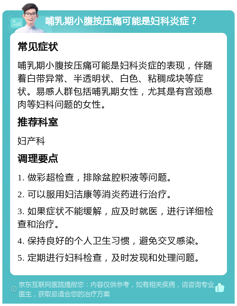 哺乳期小腹按压痛可能是妇科炎症？ 常见症状 哺乳期小腹按压痛可能是妇科炎症的表现，伴随着白带异常、半透明状、白色、粘稠成块等症状。易感人群包括哺乳期女性，尤其是有宫颈息肉等妇科问题的女性。 推荐科室 妇产科 调理要点 1. 做彩超检查，排除盆腔积液等问题。 2. 可以服用妇洁康等消炎药进行治疗。 3. 如果症状不能缓解，应及时就医，进行详细检查和治疗。 4. 保持良好的个人卫生习惯，避免交叉感染。 5. 定期进行妇科检查，及时发现和处理问题。