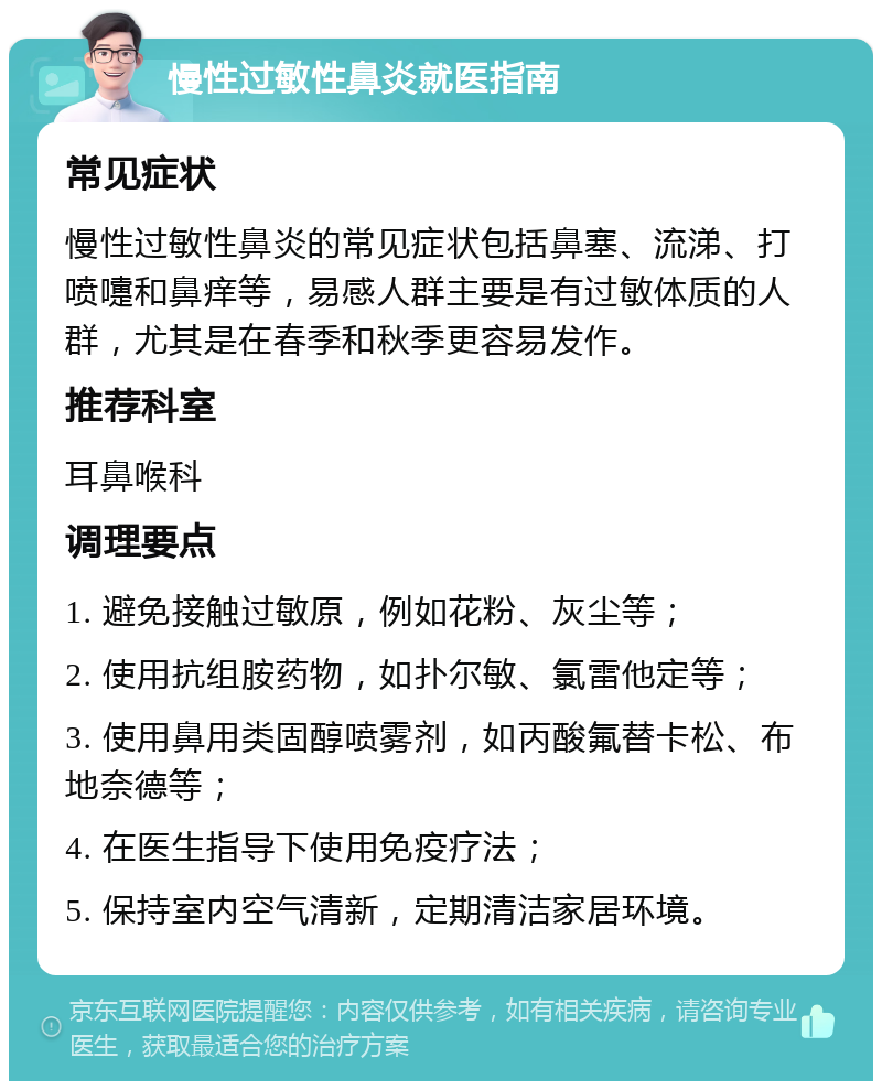 慢性过敏性鼻炎就医指南 常见症状 慢性过敏性鼻炎的常见症状包括鼻塞、流涕、打喷嚏和鼻痒等，易感人群主要是有过敏体质的人群，尤其是在春季和秋季更容易发作。 推荐科室 耳鼻喉科 调理要点 1. 避免接触过敏原，例如花粉、灰尘等； 2. 使用抗组胺药物，如扑尔敏、氯雷他定等； 3. 使用鼻用类固醇喷雾剂，如丙酸氟替卡松、布地奈德等； 4. 在医生指导下使用免疫疗法； 5. 保持室内空气清新，定期清洁家居环境。