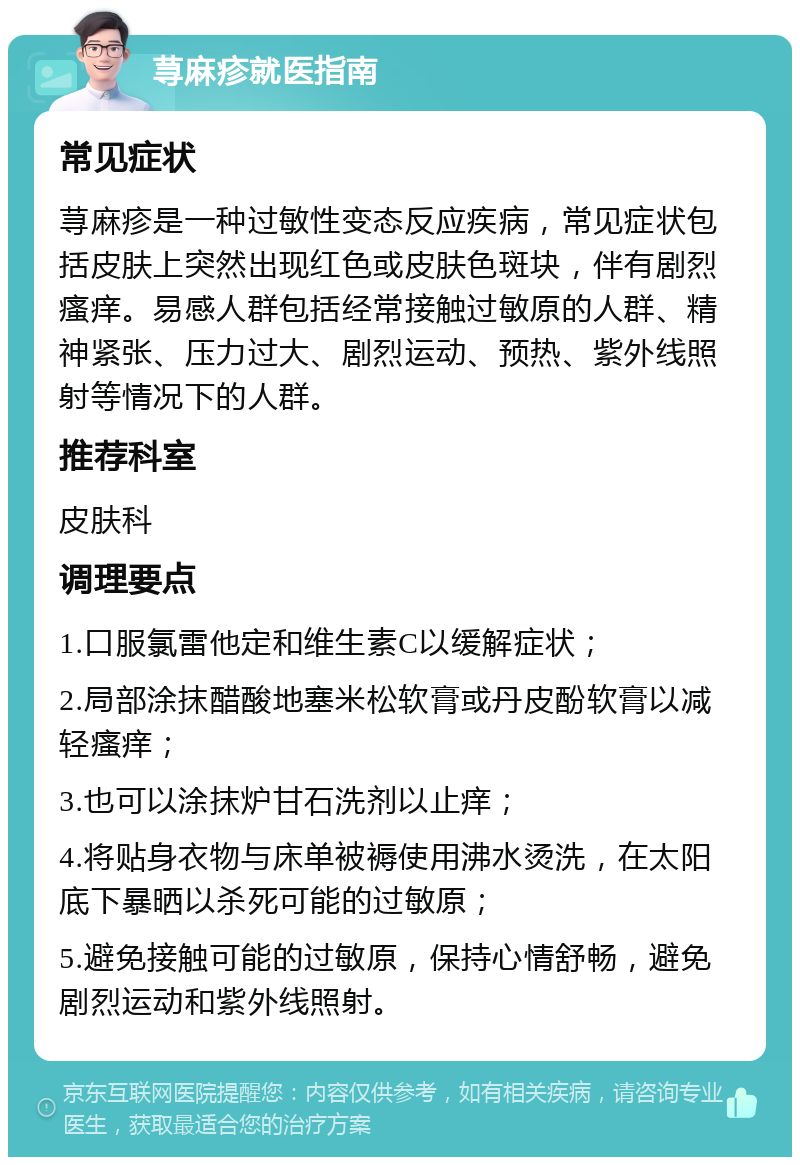 荨麻疹就医指南 常见症状 荨麻疹是一种过敏性变态反应疾病，常见症状包括皮肤上突然出现红色或皮肤色斑块，伴有剧烈瘙痒。易感人群包括经常接触过敏原的人群、精神紧张、压力过大、剧烈运动、预热、紫外线照射等情况下的人群。 推荐科室 皮肤科 调理要点 1.口服氯雷他定和维生素C以缓解症状； 2.局部涂抹醋酸地塞米松软膏或丹皮酚软膏以减轻瘙痒； 3.也可以涂抹炉甘石洗剂以止痒； 4.将贴身衣物与床单被褥使用沸水烫洗，在太阳底下暴晒以杀死可能的过敏原； 5.避免接触可能的过敏原，保持心情舒畅，避免剧烈运动和紫外线照射。