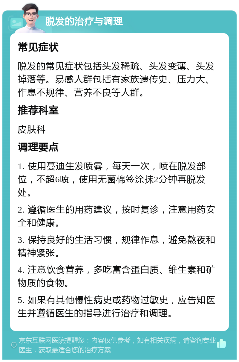 脱发的治疗与调理 常见症状 脱发的常见症状包括头发稀疏、头发变薄、头发掉落等。易感人群包括有家族遗传史、压力大、作息不规律、营养不良等人群。 推荐科室 皮肤科 调理要点 1. 使用蔓迪生发喷雾，每天一次，喷在脱发部位，不超6喷，使用无菌棉签涂抹2分钟再脱发处。 2. 遵循医生的用药建议，按时复诊，注意用药安全和健康。 3. 保持良好的生活习惯，规律作息，避免熬夜和精神紧张。 4. 注意饮食营养，多吃富含蛋白质、维生素和矿物质的食物。 5. 如果有其他慢性病史或药物过敏史，应告知医生并遵循医生的指导进行治疗和调理。