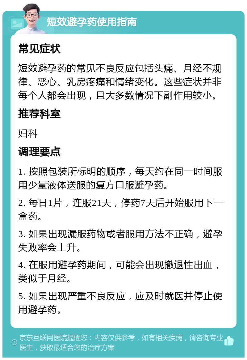 短效避孕药使用指南 常见症状 短效避孕药的常见不良反应包括头痛、月经不规律、恶心、乳房疼痛和情绪变化。这些症状并非每个人都会出现，且大多数情况下副作用较小。 推荐科室 妇科 调理要点 1. 按照包装所标明的顺序，每天约在同一时间服用少量液体送服的复方口服避孕药。 2. 每日1片，连服21天，停药7天后开始服用下一盒药。 3. 如果出现漏服药物或者服用方法不正确，避孕失败率会上升。 4. 在服用避孕药期间，可能会出现撤退性出血，类似于月经。 5. 如果出现严重不良反应，应及时就医并停止使用避孕药。