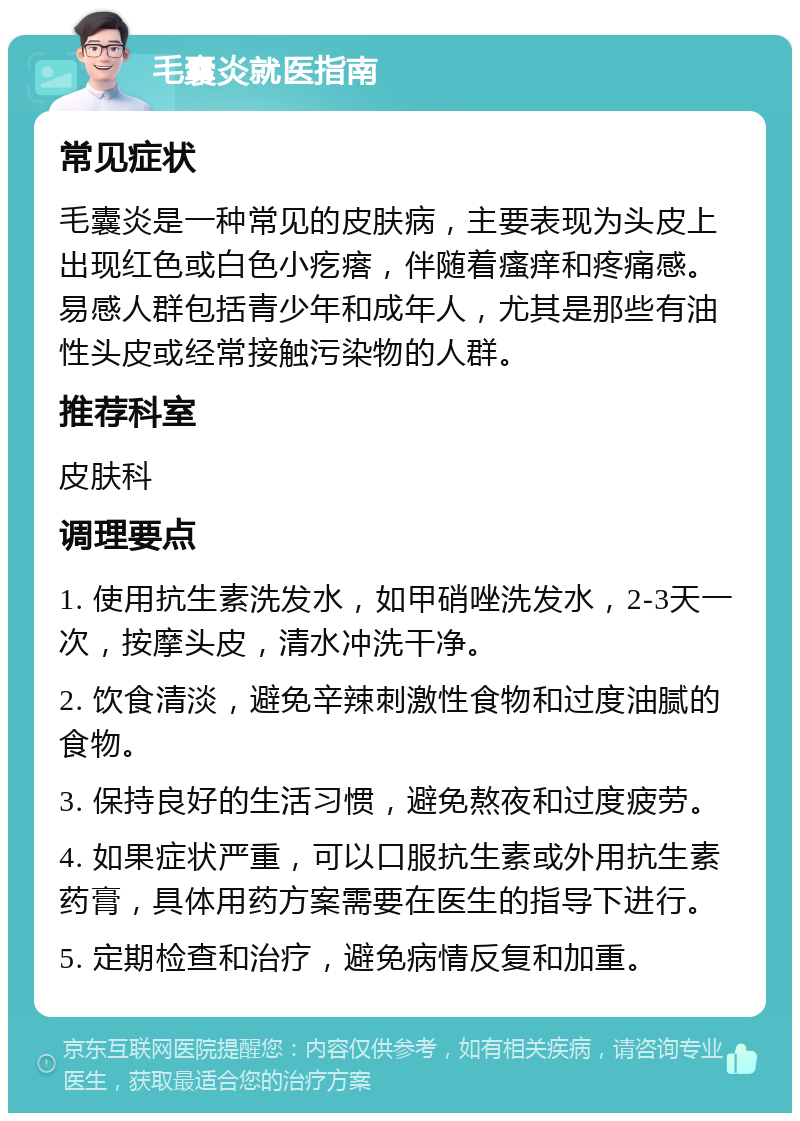 毛囊炎就医指南 常见症状 毛囊炎是一种常见的皮肤病，主要表现为头皮上出现红色或白色小疙瘩，伴随着瘙痒和疼痛感。易感人群包括青少年和成年人，尤其是那些有油性头皮或经常接触污染物的人群。 推荐科室 皮肤科 调理要点 1. 使用抗生素洗发水，如甲硝唑洗发水，2-3天一次，按摩头皮，清水冲洗干净。 2. 饮食清淡，避免辛辣刺激性食物和过度油腻的食物。 3. 保持良好的生活习惯，避免熬夜和过度疲劳。 4. 如果症状严重，可以口服抗生素或外用抗生素药膏，具体用药方案需要在医生的指导下进行。 5. 定期检查和治疗，避免病情反复和加重。