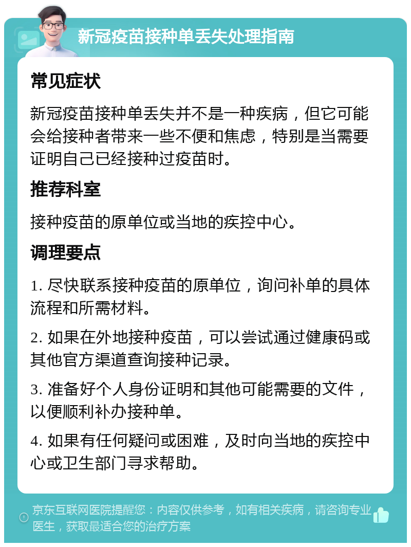 新冠疫苗接种单丢失处理指南 常见症状 新冠疫苗接种单丢失并不是一种疾病，但它可能会给接种者带来一些不便和焦虑，特别是当需要证明自己已经接种过疫苗时。 推荐科室 接种疫苗的原单位或当地的疾控中心。 调理要点 1. 尽快联系接种疫苗的原单位，询问补单的具体流程和所需材料。 2. 如果在外地接种疫苗，可以尝试通过健康码或其他官方渠道查询接种记录。 3. 准备好个人身份证明和其他可能需要的文件，以便顺利补办接种单。 4. 如果有任何疑问或困难，及时向当地的疾控中心或卫生部门寻求帮助。