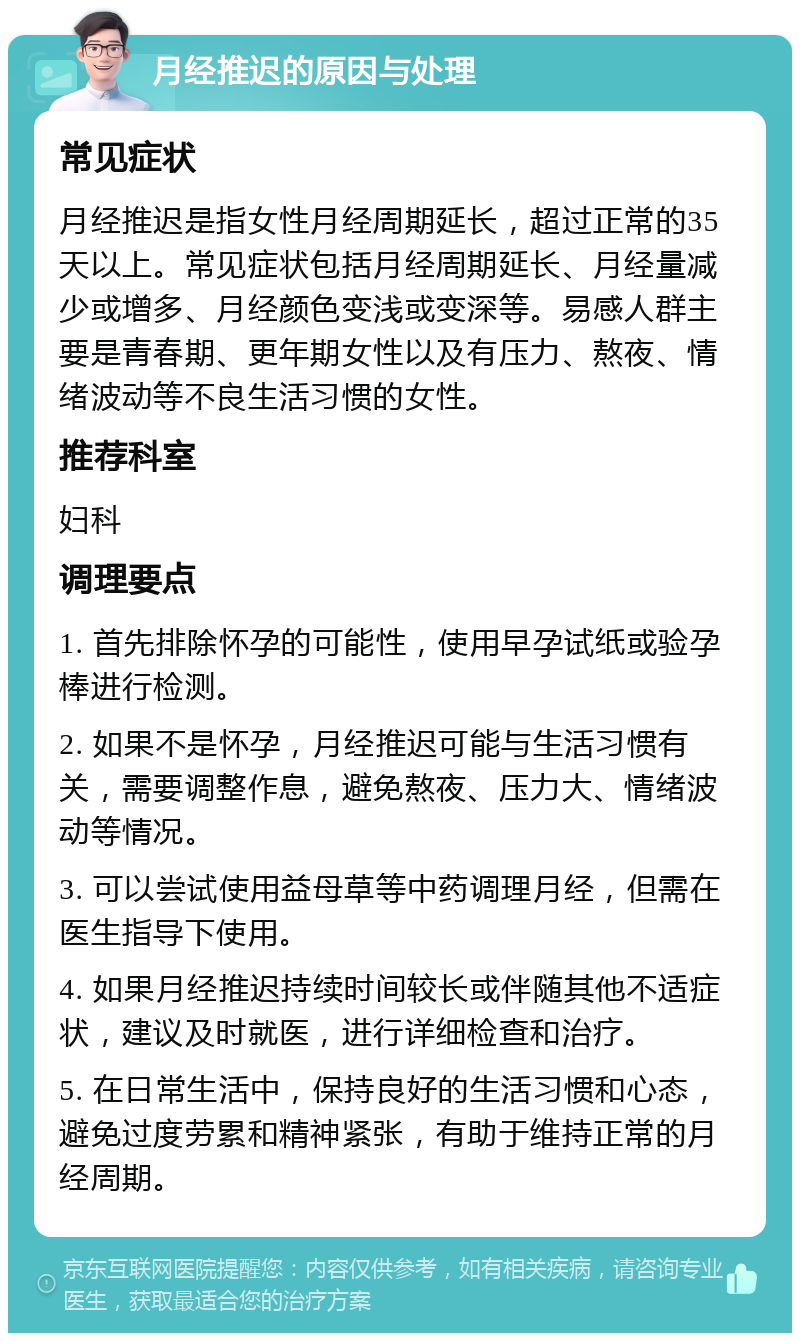 月经推迟的原因与处理 常见症状 月经推迟是指女性月经周期延长，超过正常的35天以上。常见症状包括月经周期延长、月经量减少或增多、月经颜色变浅或变深等。易感人群主要是青春期、更年期女性以及有压力、熬夜、情绪波动等不良生活习惯的女性。 推荐科室 妇科 调理要点 1. 首先排除怀孕的可能性，使用早孕试纸或验孕棒进行检测。 2. 如果不是怀孕，月经推迟可能与生活习惯有关，需要调整作息，避免熬夜、压力大、情绪波动等情况。 3. 可以尝试使用益母草等中药调理月经，但需在医生指导下使用。 4. 如果月经推迟持续时间较长或伴随其他不适症状，建议及时就医，进行详细检查和治疗。 5. 在日常生活中，保持良好的生活习惯和心态，避免过度劳累和精神紧张，有助于维持正常的月经周期。